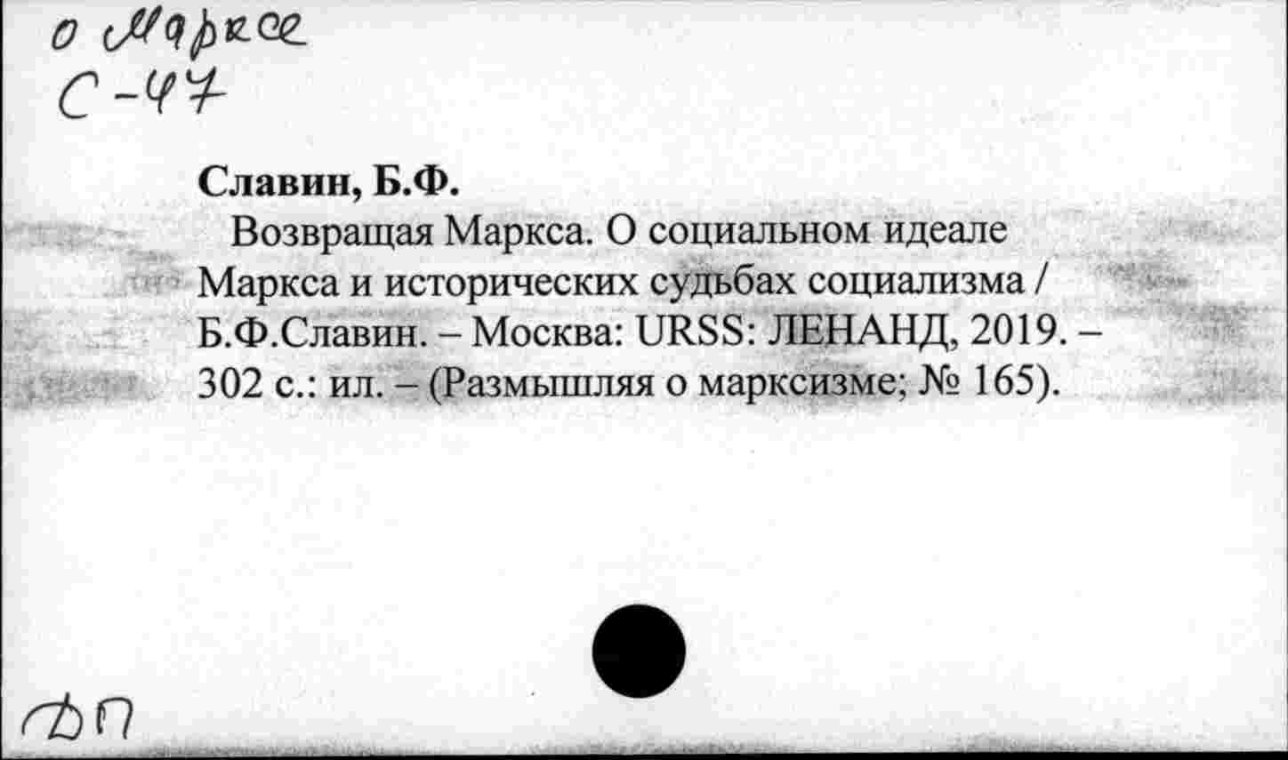 ﻿0
C-4V-
Славин, Б.Ф.
Возвращая Маркса. О социальном идеале Маркса и исторических судьбах социализма / Б.Ф.Славин. - Москва: URSS: ЛЕНАНД, 2019. 302 с.: ил. - (Размышляя о марксизме; № 165).
